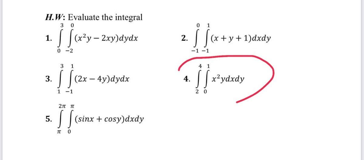 H.W: Evaluate the integral
3 0
√ [(x²y - 2xy)dydx
0-2
1.
3.
5.
3
1
S (2x - 4y)dydx
1
1
2π π
[[(sinx + cosy)dxdy
0
TT
4.
0 1
[S
-1 -1
4 1
(x+y+1)dxdy
[x²ydxdy
20