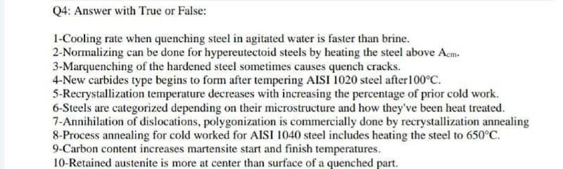 Q4: Answer with True or False:
1-Cooling rate when quenching steel in agitated water is faster than brine.
2-Normalizing can be done for hypereutectoid steels by heating the steel above Acm.
3-Marquenching of the hardened steel sometimes causes quench cracks.
4-New carbides type begins to form after tempering AISI 1020 steel after 100°C.
5-Recrystallization temperature decreases with increasing the percentage of prior cold work.
6-Steels are categorized depending on their microstructure and how they've been heat treated.
7-Annihilation of dislocations, polygonization is commercially done by recrystallization annealing
8-Process annealing for cold worked for AISI 1040 steel includes heating the steel to 650°C.
9-Carbon content increases martensite start and finish temperatures.
10-Retained austenite is more at center than surface of a quenched part.