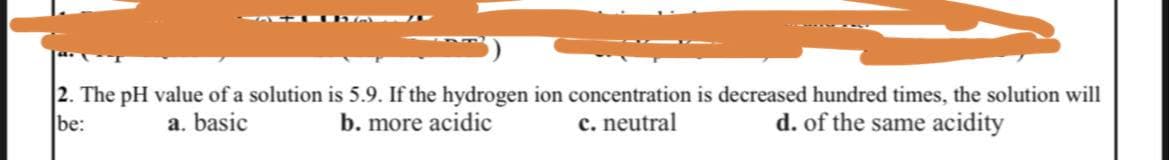 2. The pH value of a solution
a. basic
be:
is 5.9. If the hydrogen ion concentration is decreased hundred times, the solution will
b. more acidic
d. of the same acidity
c. neutral