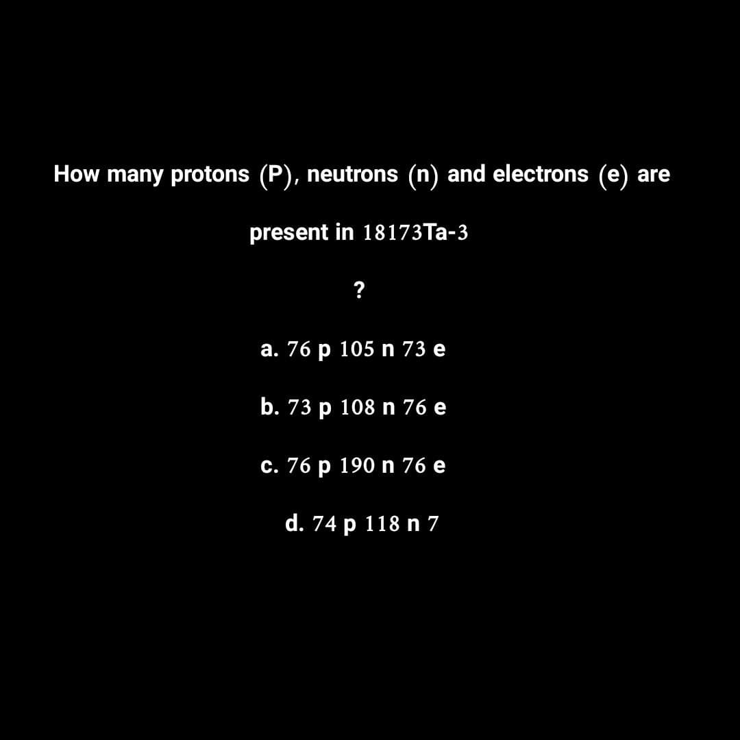 How many protons (P), neutrons (n) and electrons (e) are
present in 18173Ta-3
a. 76 p 105 n 73 e
b. 73 p 108 n 76 e
c. 76 p 190 n 76 e
d. 74 p 118 n 7