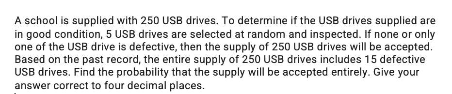 A school is supplied with 250 USB drives. To determine if the USB drives supplied are
in good condition, 5 USB drives are selected at random and inspected. If none or only
one of the USB drive is defective, then the supply of 250 USB drives will be accepted.
Based on the past record, the entire supply of 250 USB drives includes 15 defective
USB drives. Find the probability that the supply will be accepted entirely. Give your
answer correct to four decimal places.
