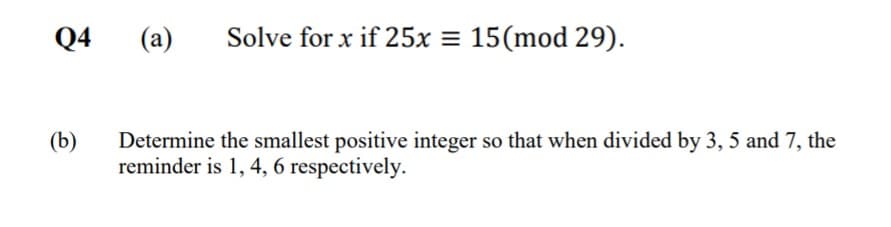 Q4
(a)
Solve for x if 25x = 15(mod 29).
Determine the smallest positive integer so that when divided by 3, 5 and 7, the
reminder is 1, 4, 6 respectively.
(b)
