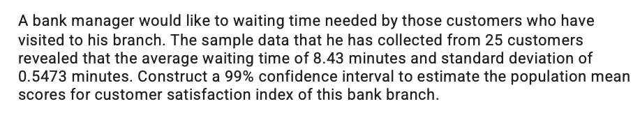 A bank manager would like to waiting time needed by those customers who have
visited to his branch. The sample data that he has collected from 25 customers
revealed that the average waiting time of 8.43 minutes and standard deviation of
0.5473 minutes. Construct a 99% confidence interval to estimate the population mean
scores for customer satisfaction index of this bank branch.
