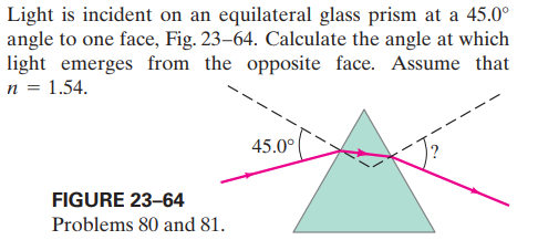 Light is incident on an equilateral glass prism at a 45.0°
angle to one face, Fig. 23–64. Calculate the angle at which
light emerges from the opposite face. Assume that
n = 1.54.
45.0°
FIGURE 23-64
Problems 80 and 81.
