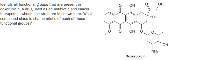 он
Identify all functional groups that are present in
doxorubicin, a drug used as an antibiotic and cancer
therapeutic, whose line structure is shown here. What
OH
compound class is characteristic of each of those
functional groups?
ÓH
HO.
NH2
Doxorubicin
