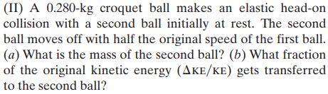 (II) A 0.280-kg croquet ball makes an elastic head-on
collision with a second ball initially at rest. The second
ball moves off with half the original speed of the first ball.
(a) What is the mass of the second ball? (b) What fraction
of the original kinetic energy (AkE/KE) gets transferred
to the second ball?
