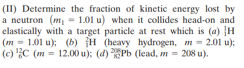 (II) Determine the fraction of kinetic energy lost by
a neutron (m1 = 1.01 u) when it collides head-on and
elastically with a target particle at rest which is (a) H
(m = 1.01 u); (b) {H (heavy hydrogen, m = 2.01 u);
(c) ?C (m = 12.00 u); (d) ²Pb (lead, m = 208 u).
%D
