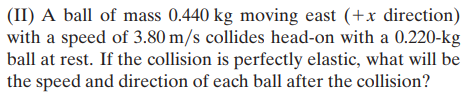 (II) A ball of mass 0.440 kg moving east (+x direction)
with a speed of 3.80 m/s collides head-on with a 0.220-kg
ball at rest. If the collision is perfectly elastic, what will be
the speed and direction of each ball after the collision?
