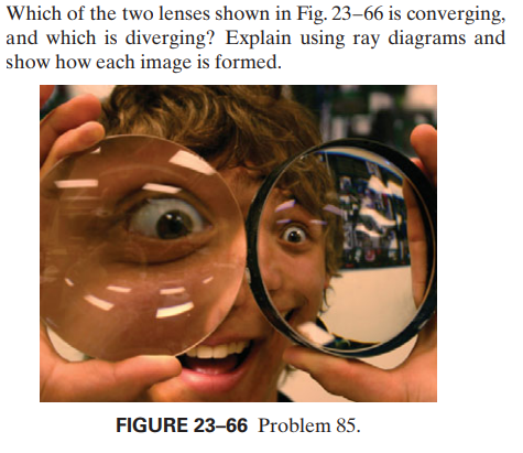 Which of the two lenses shown in Fig. 23–66 is converging,
and which is diverging? Explain using ray diagrams and
show how each image is formed.
FIGURE 23-66 Problem 85.
