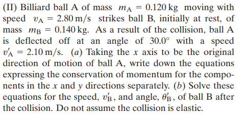 (II) Billiard ball A of mass ma = 0.120 kg moving with
speed vA = 2.80 m/s strikes ball B, initially at rest, of
mass mB = 0.140 kg. As a result of the collision, ball A
is deflected off at an angle of 30.0° with a speed
vA = 2.10 m/s. (a) Taking the x axis to be the original
direction of motion of ball A, write down the equations
expressing the conservation of momentum for the compo-
nents in the x and y directions separately. (b) Solve these
equations for the speed, vg, and angle, 0g , of ball B after
the collision. Do not assume the collision is elastic.

