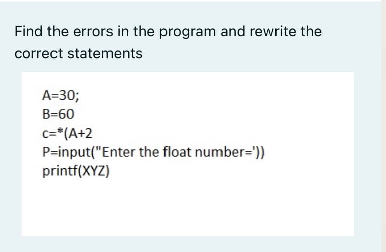 Find the errors in the program and rewrite the
correct statements
A=30;
B=60
c=*(A+2
P=input("Enter the float number=')).
printf(XYZ)
