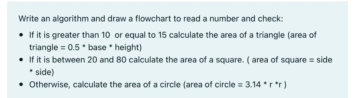Write an algorithm and draw a flowchart to read a number and check:
• If it is greater than 10 or equal to 15 calculate the area of a triangle (area of
triangle = 0.5 * base * height)
• If it is between 20 and 80 calculate the area of a square. ( area of square =
%3D
side
side)
*
• Otherwise, calculate the area of a circle (area of circle = 3.14 *r *r)
