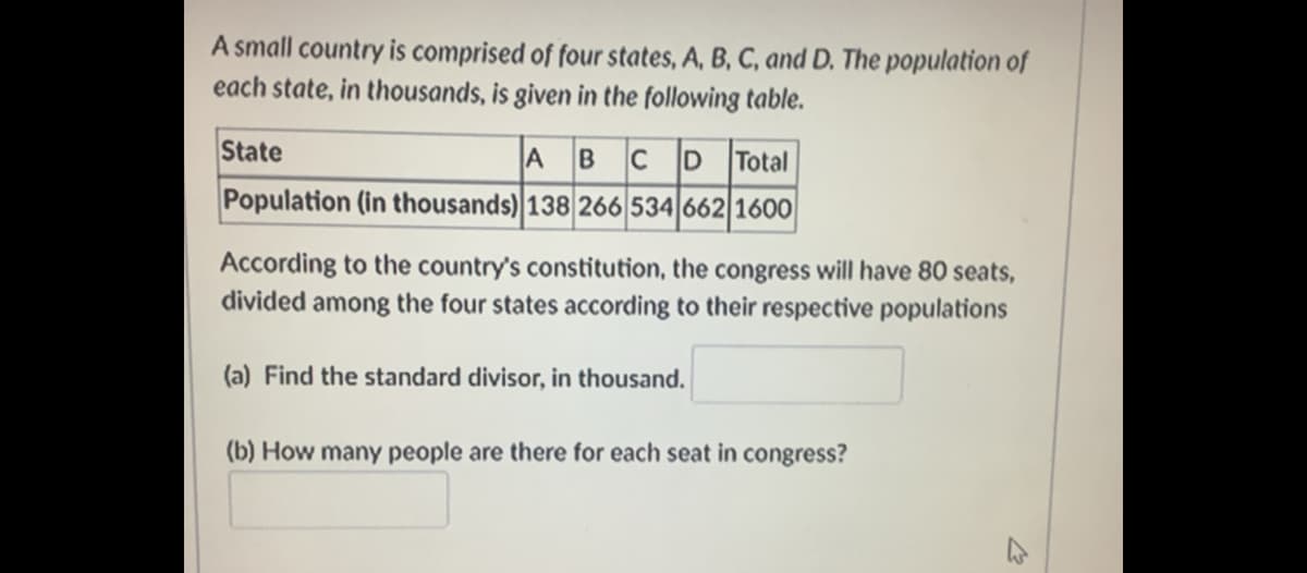 A small country is comprised of four states, A, B, C, and D. The population of
each state, in thousands, is given in the following table.
State
A
Total
Population (in thousands) 138 266 534 662 1600
According to the country's constitution, the congress will have 80 seats,
divided among the four states according to their respective populations
(a) Find the standard divisor, in thousand.
(b) How many people are there for each seat in congress?
