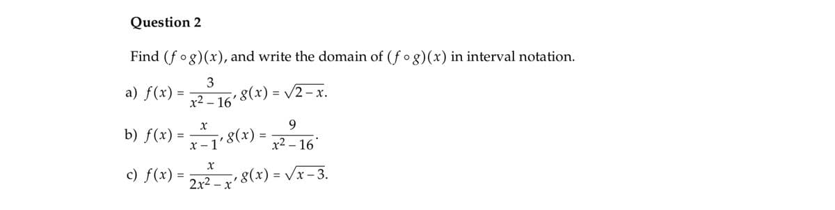 Question 2
Find (f og)(x), and write the domain of (fo g)(x) in interval notation.
a) f(x) =
3
8(x) = /2 – x.
%3D
x2 – 16'
9.
b) f(x) - 8(*) -
x - 1'
x² – 16"
) f(x) = 2, 8(*) - Vr-3.
2x2 – x' 8(x) = Vx – 3.
