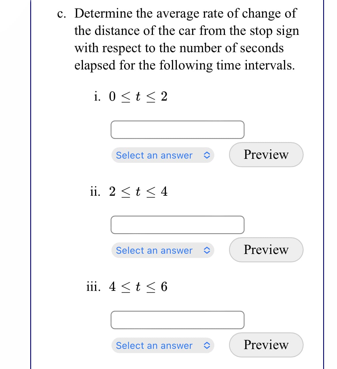 c. Determine the average rate of change of
the distance of the car from the stop sign
with respect to the number of seconds
elapsed for the following time intervals.
i. 0 <t < 2
Select an answer
Preview
ii. 2 <t < 4
Select an answer
Preview
iii. 4 <t < 6
Select an answer
Preview
