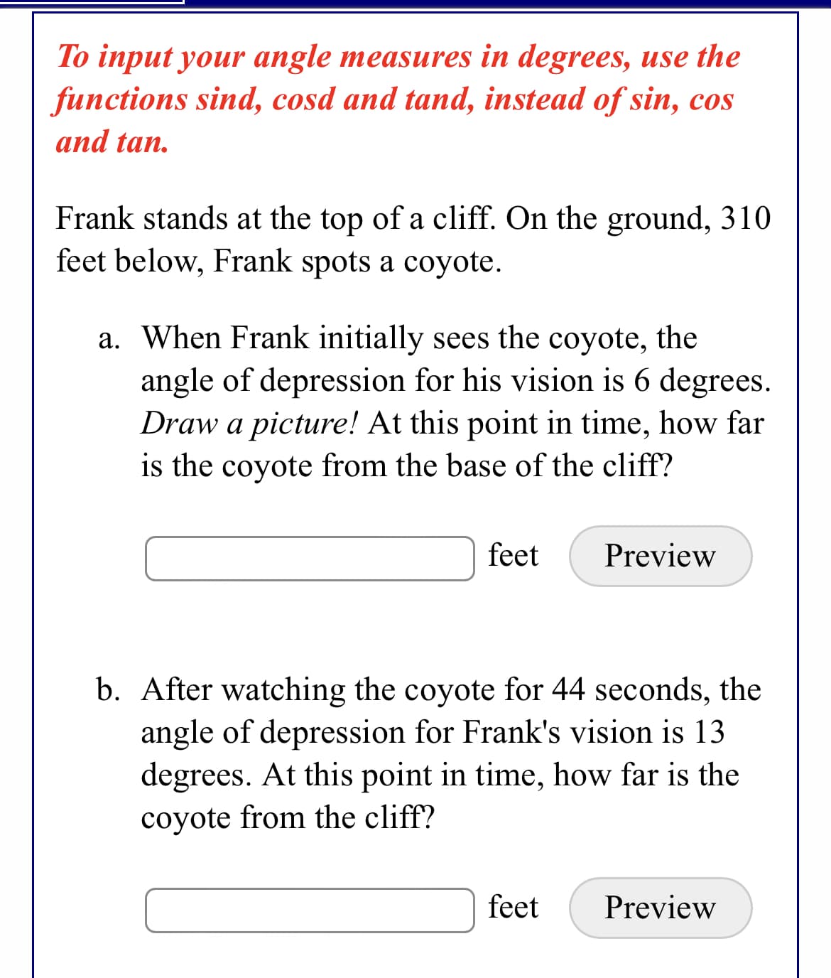 To input your angle measures in degrees, use the
functions sind, cosd and tand, instead of sin, cos
and tan.
Frank stands at the top of a cliff. On the ground, 310
feet below, Frank spots a coyote.
a. When Frank initially sees the coyote, the
angle of depression for his vision is 6 degrees.
Draw a picture! At this point in time, how far
is the coyote from the base of the cliff?
feet
Preview
b. After watching the coyote for 44 seconds, the
angle of depression for Frank's vision is 13
degrees. At this point in time, how far is the
coyote from the cliff?
feet
Preview

