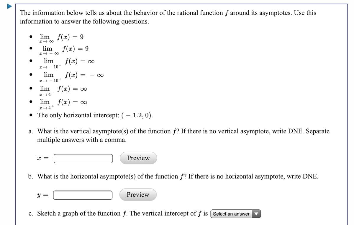 The information below tells us about the behavior of the rational function f around its asymptotes. Use this
information to answer the following questions.
lim f(x) = 9
x → 00
lim
f(x) = 9
x → - O0
lim
f(x) = 0
х — — 10-
lim
f(x) =
x → – 10+
lim f(x) = ∞
x +4-
lim f(x) = ∞
x +4+
• The only horizontal intercept: ( – 1.2, 0).
a. What is the vertical asymptote(s) of the function f? If there is no vertical asymptote, write DNE. Separate
multiple answers with a comma.
x =
Preview
b. What is the horizontal asymptote(s) of the function f? If there is no horizontal asymptote, write DNE.
y =
Preview
c. Sketch a graph of the function f. The vertical intercept of f is ( Select an answer
