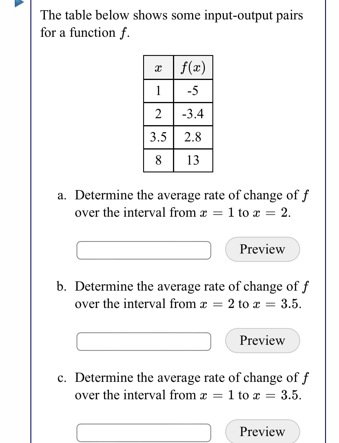 The table below shows some input-output pairs
for a function f.
x | f(x)
1
-5
2
-3.4
3.5| 2.8
8
13
a. Determine the average rate of change of f
over the interval from x =
1 to x
Preview
b. Determine the average rate of change of f
over the interval from x =
2 to x =
3.5.
Preview
c. Determine the average rate of change of f
over the interval from x = 1 to x =
3.5.
Preview
