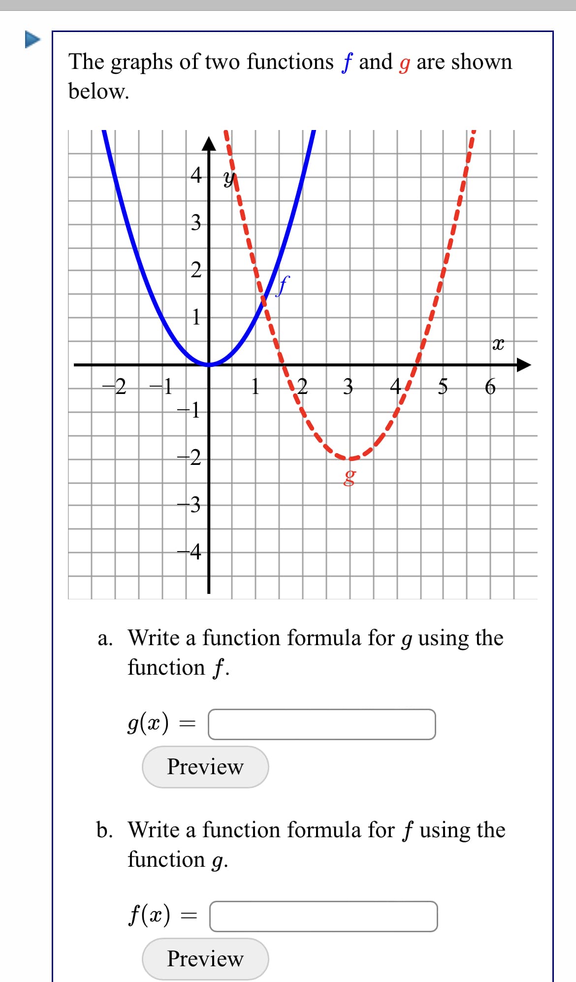 The graphs of two functions f and g are shown
below.
4
3
2
-2
+1
2
3
4
a. Write a function formula for g using the
function f.
g(x)
Preview
b. Write a function formula for f using the
function g.
f(x) =
Preview
