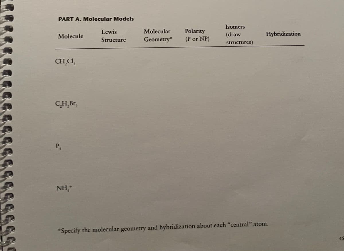 PART A. Molecular Models
Isomers
Lewis
Molecular
Polarity
Molecule
(draw
Hybridization
Structure
Geometry*
(P or NP)
structures)
CH̟CI,
C,H̟Br,
P.
NH,
*Specify the molecular geometry and hybridization about each "central" atom.
45
