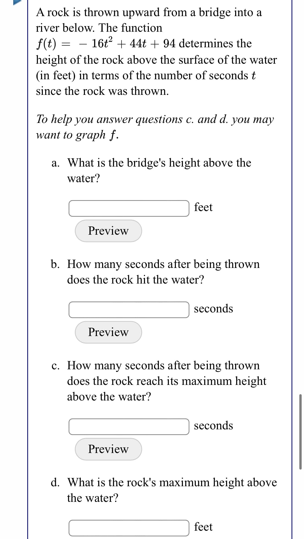 A rock is thrown upward from a bridge into a
river below. The function
f(t)
16t + 44t + 94 determines the
height of the rock above the surface of the water
(in feet) in terms of the number of secondst
since the rock was thrown.
To help you answer questions c. and d. you may
want to graph f.
a. What is the bridge's height above the
water?
feet
Preview
b. How many seconds after being thrown
does the rock hit the water?
seconds
Preview
c. How many seconds after being thrown
does the rock reach its maximum height
above the water?
seconds
Preview
d. What is the rock's maximum height above
the water?
feet

