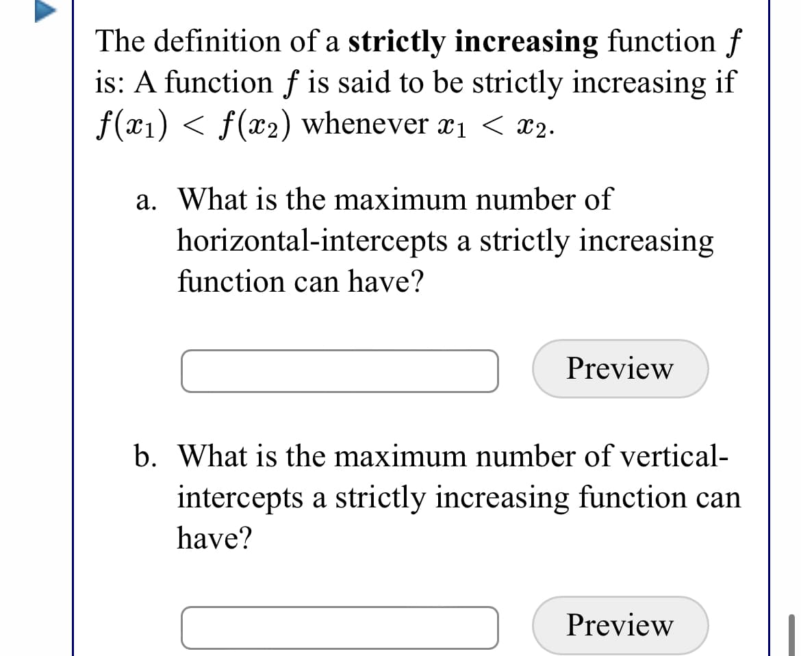 The definition of a strictly increasing function f
is: A function f is said to be strictly increasing if
f(x1) < f(x2) whenever x1 < x2.
a. What is the maximum number of
horizontal-intercepts a strictly increasing
function can have?
Preview
b. What is the maximum number of vertical-
intercepts a strictly increasing function can
have?
Preview
