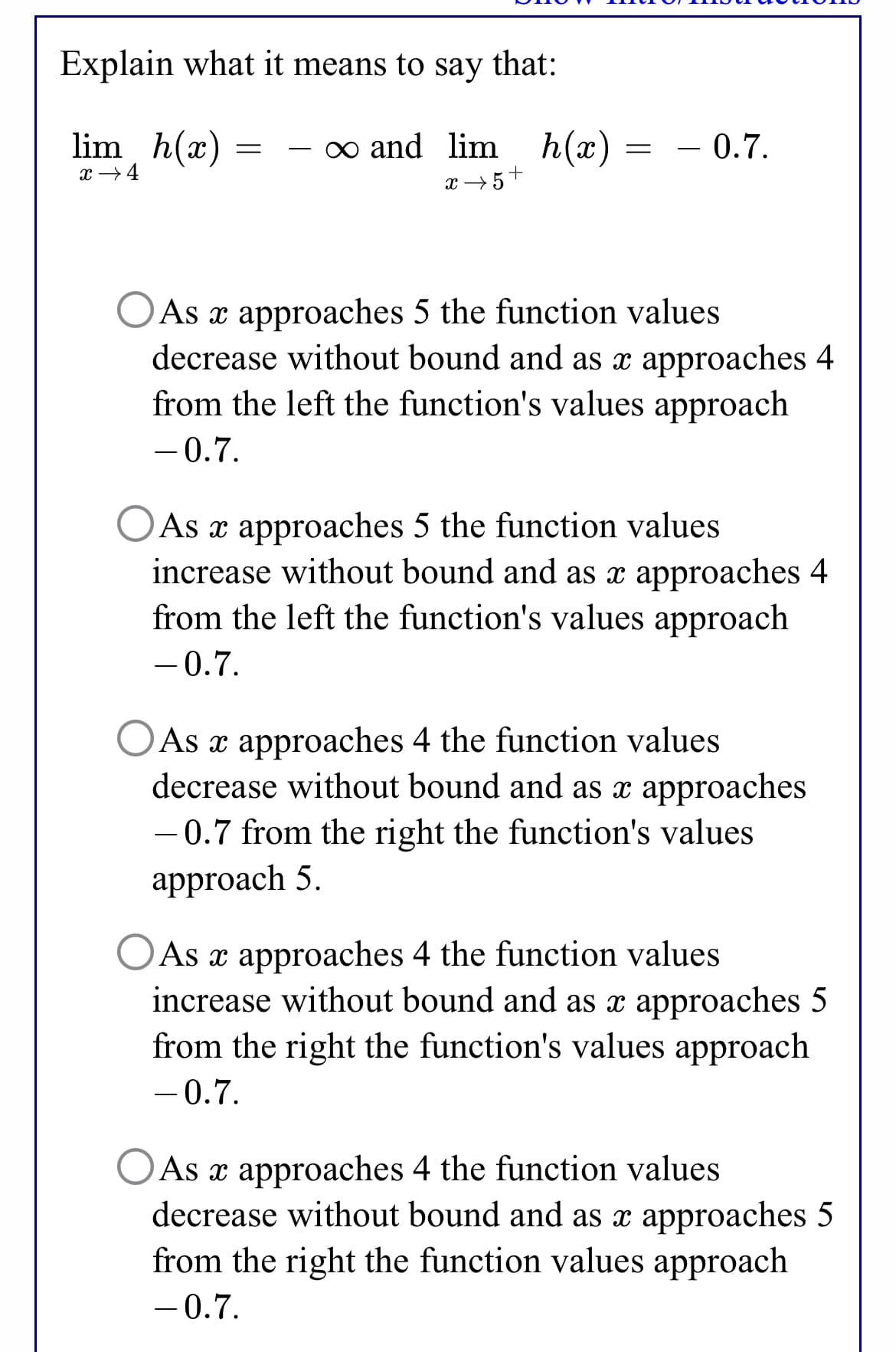 Explain what it means to say that:
lim, h(x)
∞ and lim h(x)
= – 0.7.
x →4
x → 5+
O As x approaches 5 the function values
decrease without bound and as x approaches 4
from the left the function's values approach
-0.7.
As x approaches 5 the function values
increase without bound and as x approaches 4
from the left the function's values approach
- 0.7.
As x approaches 4 the function values
decrease without bound and as x approaches
- 0.7 from the right the function's values
approach 5.
As x approaches 4 the function values
increase without bound and as x approaches 5
from the right the function's values approach
-0.7.
As x approaches 4 the function values
decrease without bound and as x approaches 5
from the right the function values approach
-0.7.
