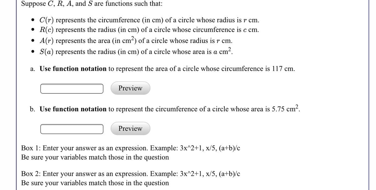 Suppose C, R, A, and S are functions such that:
C(r) represents the circumference (in cm) of a circle whose radius is r cm.
• R(c) represents the radius (in cm) of a circle whose circumference is c cm.
A(r) represents the area (in cm²) of a circle whose radius is r cm.
S(a) represents the radius (in cm) of a circle whose area is a cm².
a. Use function notation to represent the area of a circle whose circumference is 117 cm.
Preview
b. Use function notation to represent the circumference of a circle whose area is 5.75 cm-.
Preview
Box 1: Enter your answer as an expression. Example: 3x^2+1, x/5, (a+b)/c
Be sure your variables match those in the question
Box 2: Enter your answer as an expression. Example: 3x^2+1, x/5, (a+b)/c
Be sure your variables match those in the question
