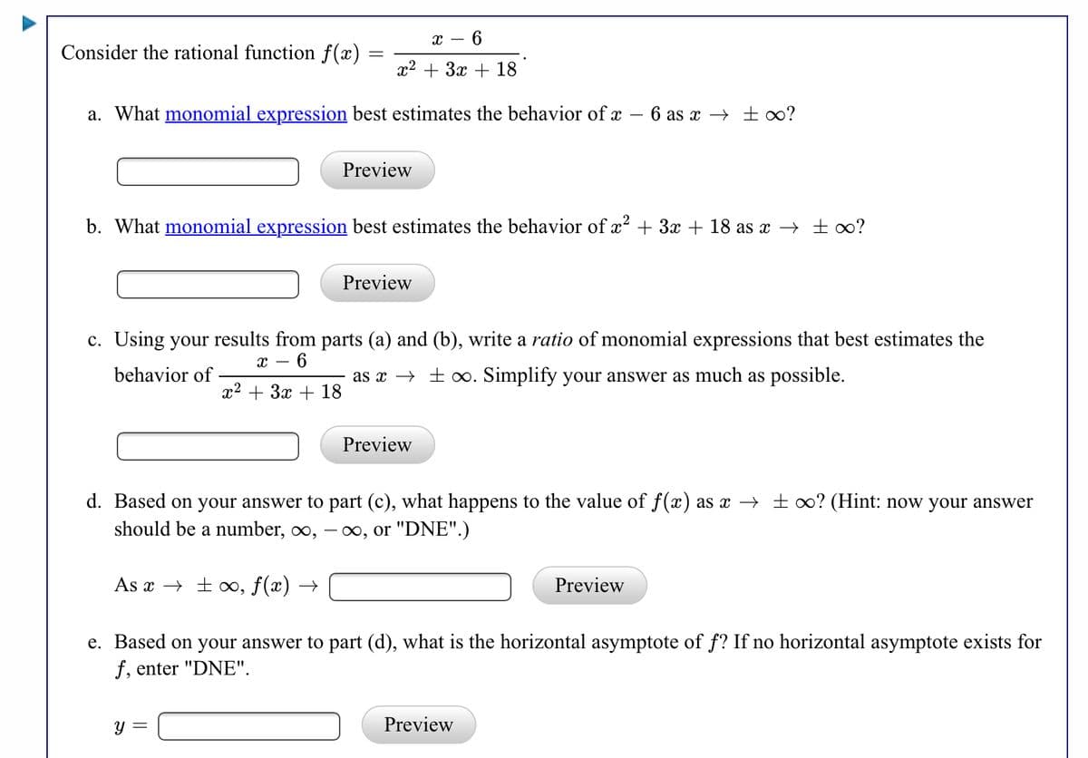 х — 6
Consider the rational function f(x)
x2 + 3x + 18
a. What monomial expression best estimates the behavior of x – 6 as x → ±∞?
Preview
b. What monomial expression best estimates the behavior of x? + 3x + 18 as x → ± 0?
Preview
c. Using your results from parts (a) and (b), write a ratio of monomial expressions that best estimates the
х — 6
behavior of
x2 + 3x
as x → + 0. Simplify your answer as much as possible.
18
Preview
d. Based on your answer to part (c), what happens to the value of f(x) as x → ±∞? (Hint: now your answer
should be a number, ∞,
o, or "DNE".)
As x → ±», ƒ(x) →
Preview
e. Based on your answer to part (d), what is the horizontal asymptote of f? If no horizontal asymptote exists for
f, enter "DNE".
y =
Preview
