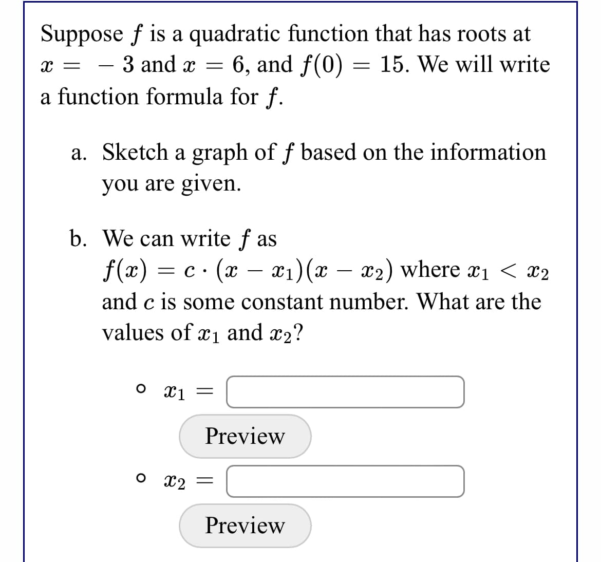 Suppose f is a quadratic function that has roots at
6, and f(0) = 15. We will write
- 3 and x =
a function formula for f.
a. Sketch a graph of f based on the information
you are given.
b. We can write f as
= c · (x – x1)(x
and c is some constant number. What are the
values of x1 and x2?
f(x)
– x2) where x1 < x2
o x1
Preview
o 12
Preview
