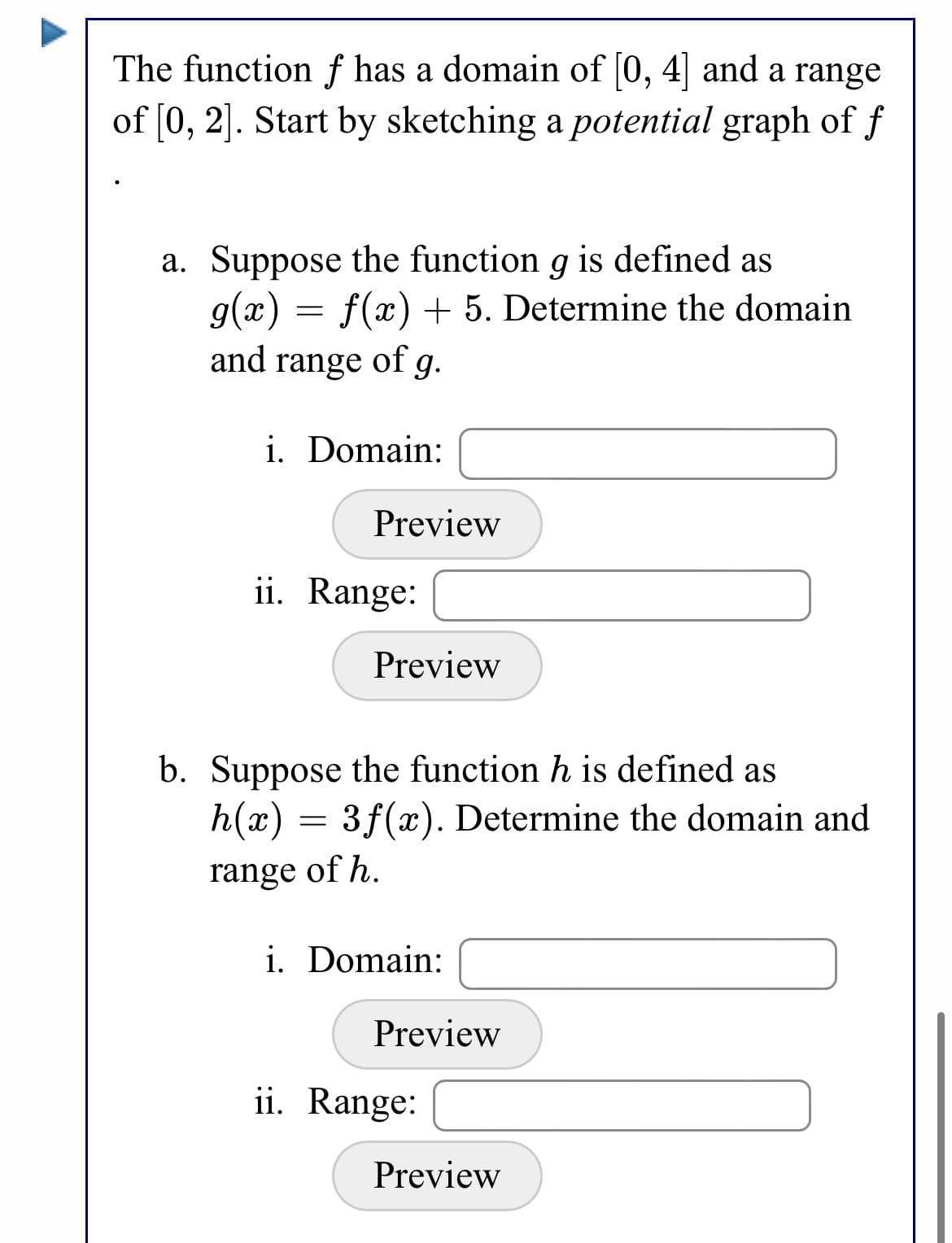 The function f has a domain of |0, 4| and a range
of [0, 2]. Start by sketching a potential graph of f
a. Suppose the function g is defined as
g(x) = f(x) + 5. Determine the domain
and range of g.
i. Domain:
Preview
ii. Range:
Preview
b. Suppose the function h is defined as
h(x) = 3f(x). Determine the domain and
range of h.
i. Domain:
Preview
ii. Range:
Preview

