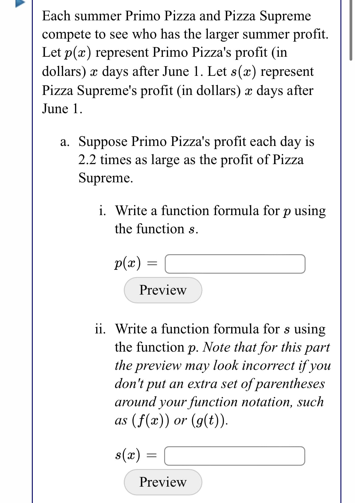 Each summer Primo Pizza and Pizza Supreme
compete to see who has the larger summer profit.
Let p(x) represent Primo Pizza's profit (in
dollars) x days after June 1. Let s(x) represent
Pizza Supreme's profit (in dollars) x days after
June 1.
a. Suppose Primo Pizza's profit each day is
2.2 times as large as the profit of Pizza
Supreme.
i. Write a function formula for p using
the function s.
p(æ) :
Preview
ii. Write a function formula for s using
the function p. Note that for this part
the preview may look incorrect if you
don't put an extra set of parentheses
around your function notation, such
as (f(x)) or (g(t)).
s(x)
Preview
