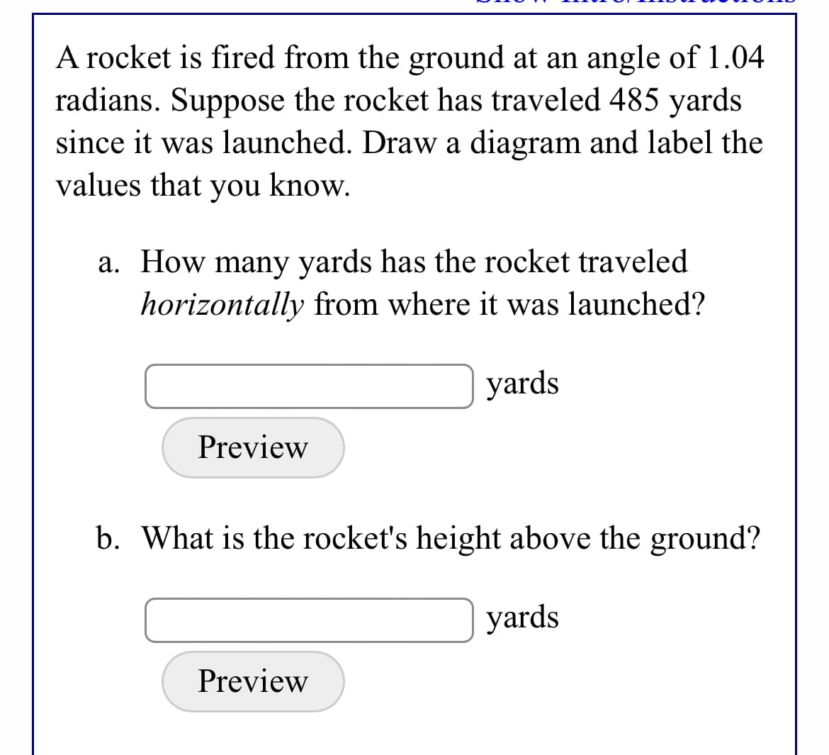 A rocket is fired from the ground at an angle of 1.04
radians. Suppose the rocket has traveled 485 yards
since it was launched. Draw a diagram and label the
values that you know.
a. How many yards has the rocket traveled
horizontally from where it was launched?
yards
Preview
b. What is the rocket's height above the ground?
yards
Preview
