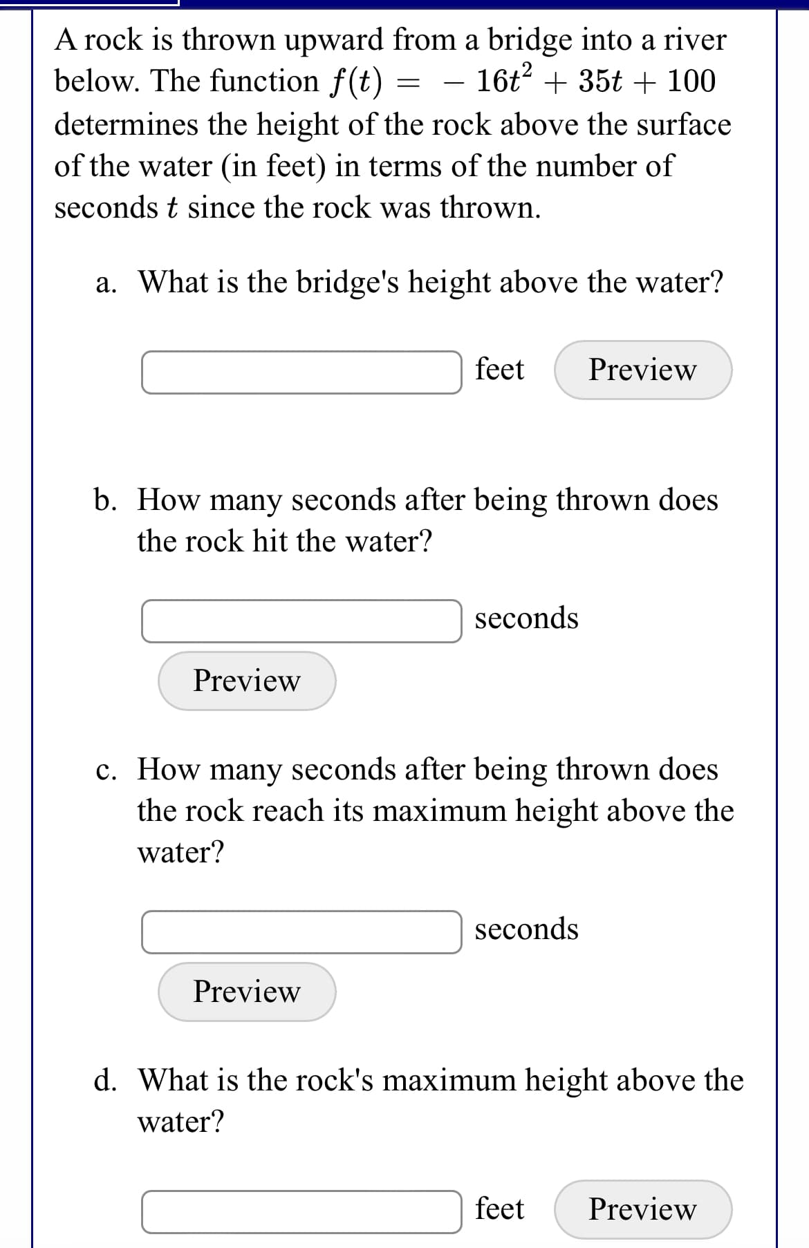 A rock is thrown upward from a bridge into a river
below. The function f(t)
16t + 35t + 100
-
determines the height of the rock above the surface
of the water (in feet) in terms of the number of
seconds t since the rock was thrown.
a. What is the bridge's height above the water?
feet
Preview
b. How many seconds after being thrown does
the rock hit the water?
seconds
Preview
c. How many seconds after being thrown does
the rock reach its maximum height above the
water?
seconds
Preview
d. What is the rock's maximum height above the
water?
feet
Preview
