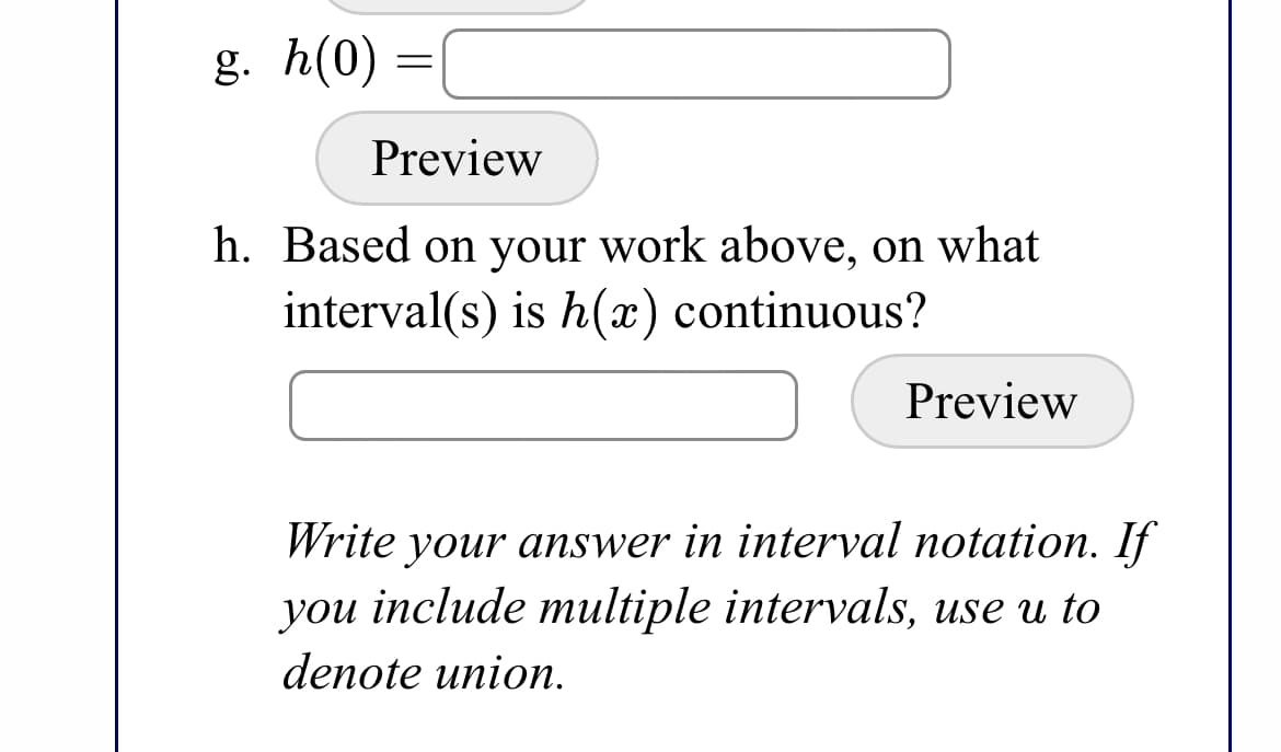 g. h(0) =
Preview
h. Based on your work above, on what
interval(s) is h(x) continuous?
Preview
Write your answer in interval notation. If
you include multiple intervals, use u to
denote union.
