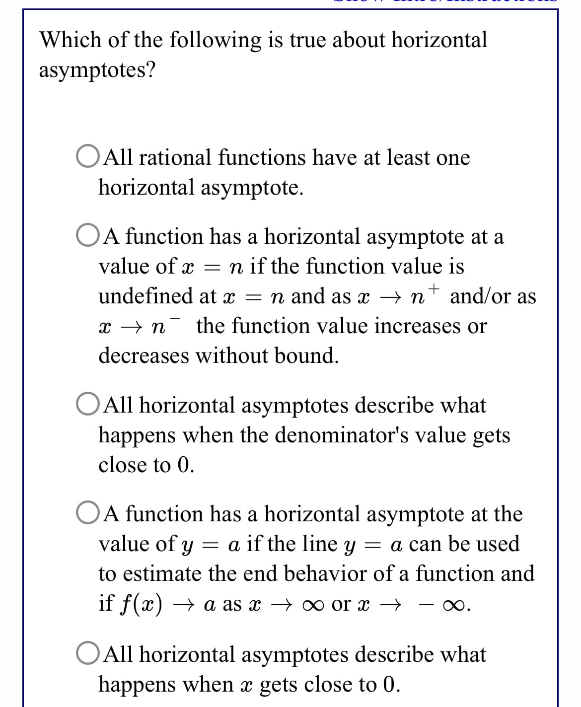 Which of the following is true about horizontal
asymptotes?
OAll rational functions have at least one
horizontal asymptote.
OA function has a horizontal asymptote at a
value of x = n if the function value is
undefined at x = n and as x → n
+ and/or as
x → n- the function value increases or
decreases without bound.
OAll horizontal asymptotes describe what
happens when the denominator's value gets
close to 0.
A function has a horizontal asymptote at the
value of y
= a if the line y
= a can be used
to estimate the end behavior of a function and
if f(x) → a as x → ∞o or x →
-
OAll horizontal asymptotes describe what
happens when x gets close to 0.
