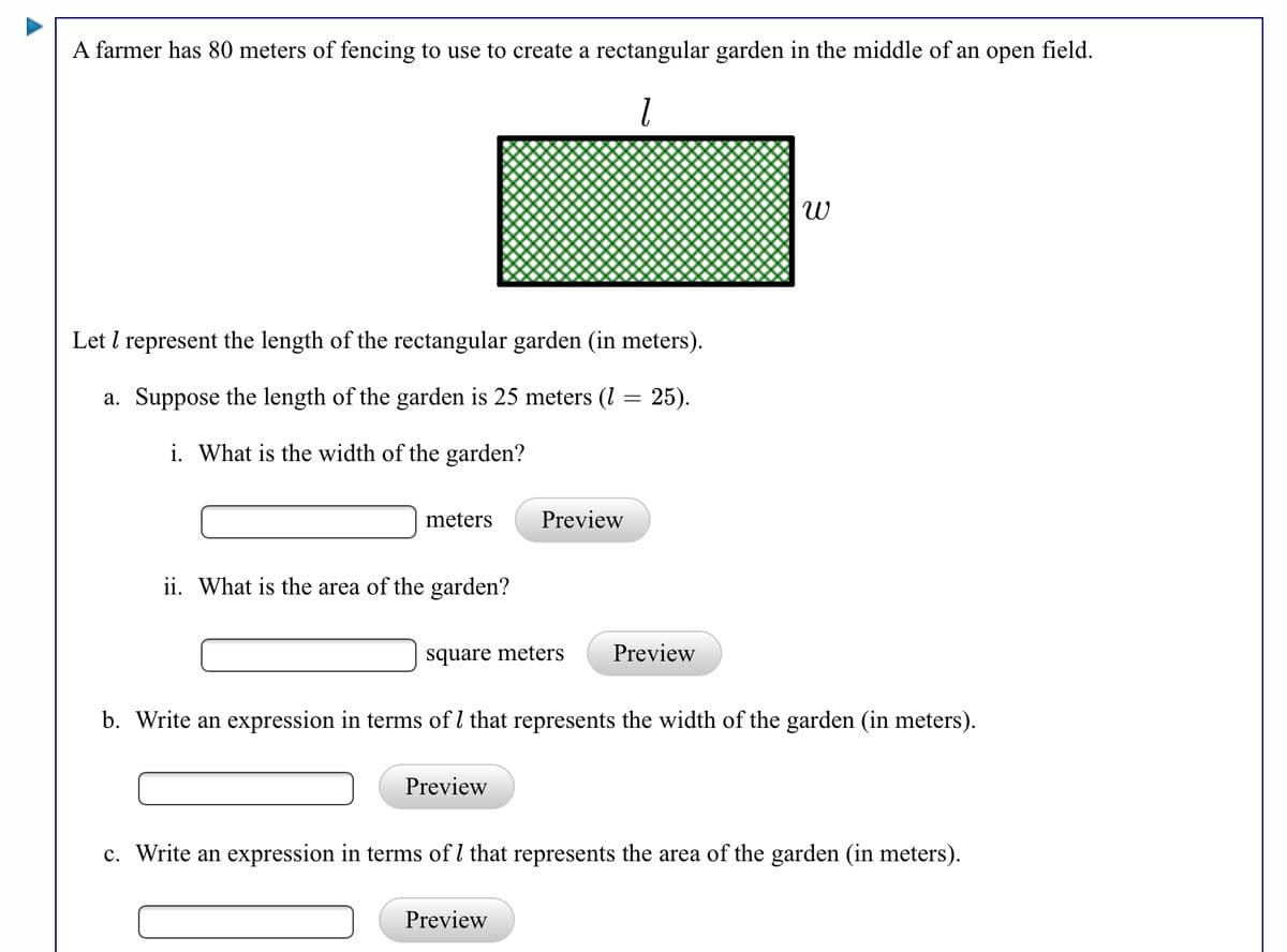 A farmer has 80 meters of fencing to use to create a rectangular garden in the middle of an open field.
Let I represent the length of the rectangular garden (in meters).
a. Suppose the length of the garden is 25 meters (1 = 25).
i. What is the width of the garden?
meters
Preview
ii. What is the area of the garden?
square meters
Preview
b. Write an expression in terms of l that represents the width of the garden (in meters).
Preview
c. Write an expression in terms of l that represents the area of the garden (in meters).
Preview
