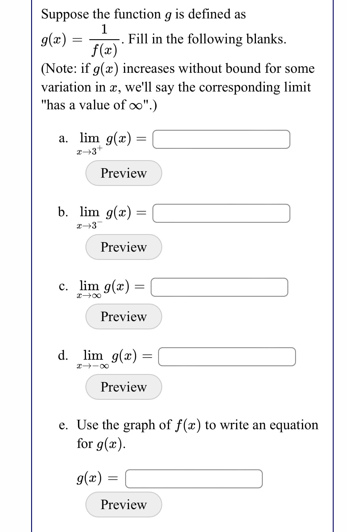 Suppose the function g is defined as
g(x):
1
Fill in the following blanks.
f (x)
(Note: if g(x) increases without bound for some
variation in x, we'll say the corresponding limit
"has a value of o".)
a. lim g(x) =
x→3+
Preview
b. lim g(x) =
x→3
Preview
c. lim g(x)
Preview
d. lim g(x) =
Preview
e. Use the graph of f(x) to write an equation
for g(x).
g(x) =
Preview
