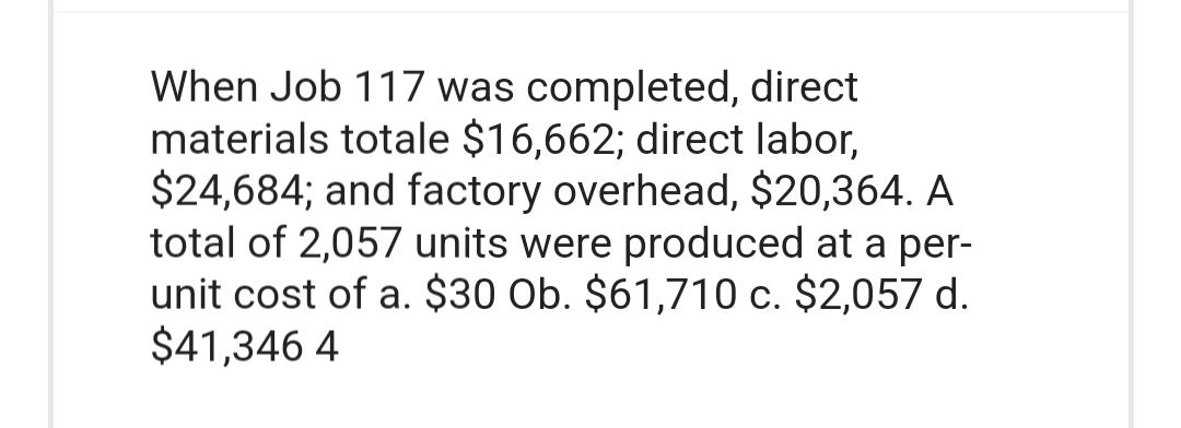 When Job 117 was completed, direct
materials totale $16,662; direct labor,
$24,684; and factory overhead, $20,364. A
total of 2,057 units were produced at a per-
unit cost of a. $30 Ob. $61,710 c. $2,057 d.
$41,346 4