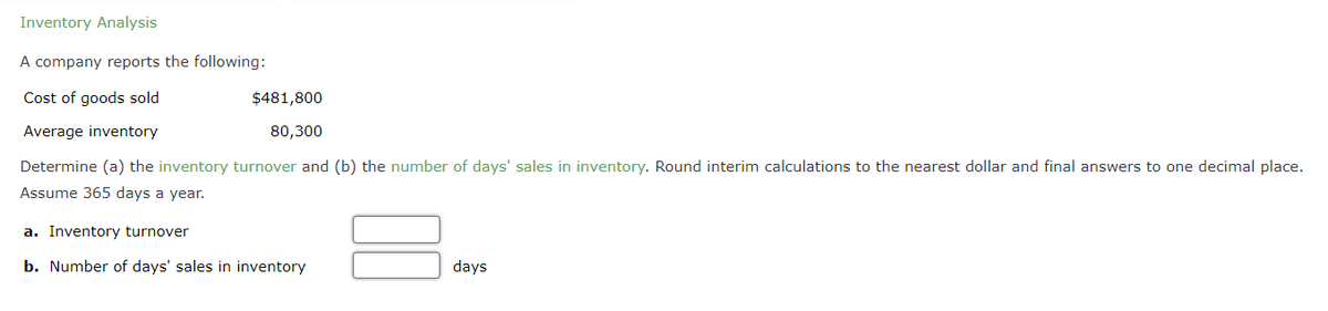 Inventory Analysis
A company reports the following:
Cost of goods sold
Average inventory
Determine (a) the inventory turnover and (b) the number of days' sales in inventory. Round interim calculations to the nearest dollar and final answers to one decimal place.
Assume 365 days a year.
$481,800
80,300
a. Inventory turnover
b. Number of days' sales in inventory
days