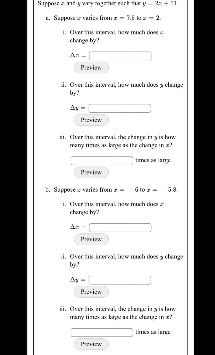 Suppose a and y vary together such that y = 2x + 11.
a. Suppose x varies from x = 7.5 to x = 2.
i. Over this interval, how much does x
change by?
Ax =
Preview
ii. Over this interval, how much does y change
by?
Ay
Preview
iii. Over this interval, the change in y is how
many times as large as the change in x?
times as large
Preview
b. Suppose varies from =
- 6 to x =
- 5.8.
i. Over this interval, how much does x
change by?
Ax
Preview
ii. Over this interval, how much does y change
by?
Ay =
Preview
iii. Over this interval, the change in y is how
many times as large as the change in x?
times as large
Preview
