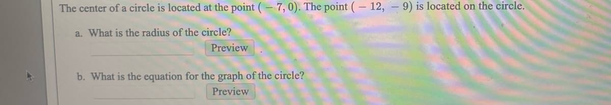 The center of a circle is located at the point (- 7,0). The point (- 12, – 9) is located on the circle.
a. What is the radius of the circle?
Preview
b. What is the equation for the graph of the circle?
Preview
