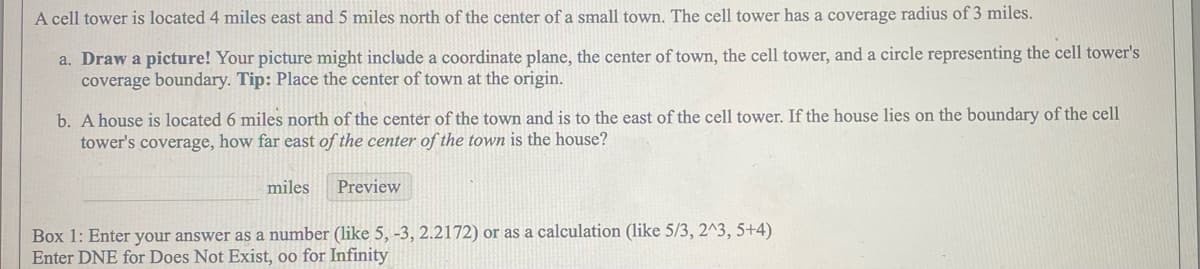 A cell tower is located 4 miles east and 5 miles north of the center of a small town. The cell tower has a coverage radius of 3 miles.
a. Draw a picture! Your picture might include a coordinate plane, the center of town, the cell tower, and a circle representing the cell tower's
coverage boundary. Tip: Place the center of town at the origin.
b. A house is located 6 miles north of the center of the town and is to the east of the cell tower. If the house lies on the boundary of the cell
tower's coverage, how far east of the center of the town is the house?
miles
Preview
Box 1: Enter your answer as a number (like 5, -3, 2.2172) or as a calculation (like 5/3, 2^3, 5+4)
Enter DNE for Does Not Exist, oo for Infinity
