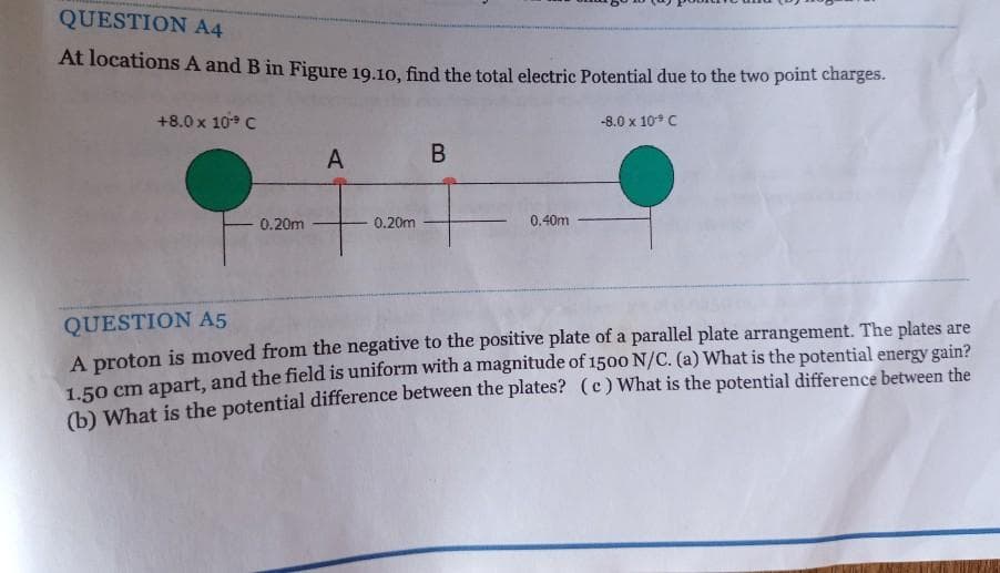 QUESTION A4
At locations A and B in Figure 19.10, find the total electric Potential due to the two point charges.
+8.0 x 10 C
-8.0 x 10 C
A
B
0.20m
0.20m
0.40m
A proton is moved from the negative to the positive plate of a parallel plate arrangement. The plates are
LFO cm apart, and the field is uniform with a magnitude of 1500 N/C. (a) What is the potential energy gain?
) What is the potential difference between the plates? (c)What is the potential difference between the
QUESTION A5
