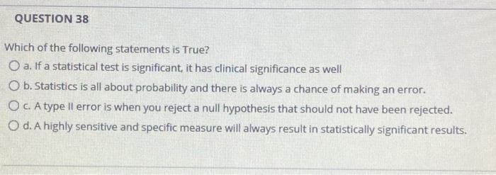 QUESTION 38
Which of the following statements is True?
O a. If a statistical test is significant, it has clinical significance as well
O b. Statistics is all about probability and there is always a chance of making an error.
OC. A type Il error is when you reject a null hypothesis that should not have been rejected.
O d. A highly sensitive and specific measure will always result in statistically significant results.
