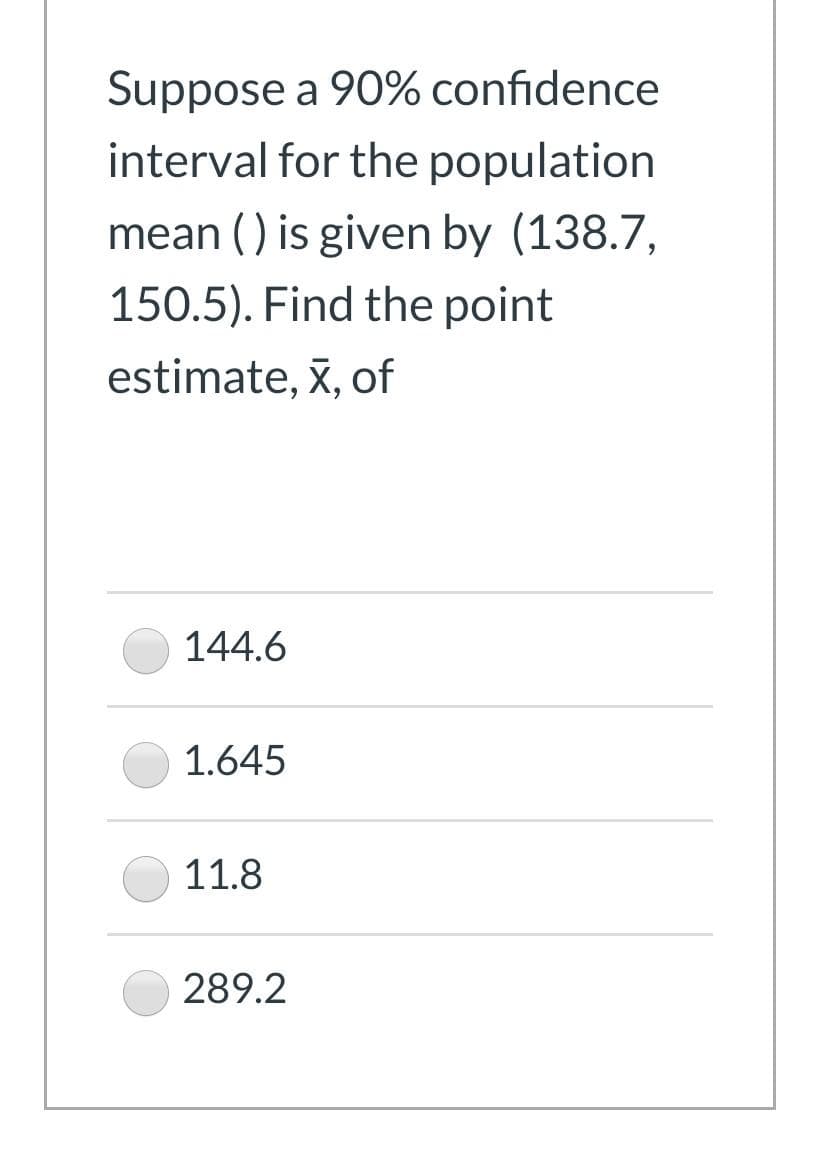 Suppose a 90% confidence
interval for the population
mean () is given by (138.7,
150.5). Find the point
estimate, X, of
144.6
1.645
11.8
289.2
