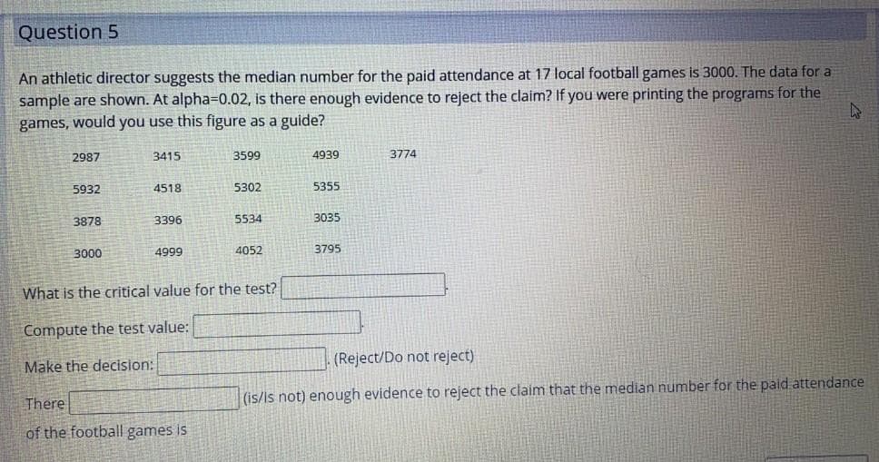 Question 5
An athletic director suggests the median number for the paid attendance at 17 local football games is 3000. The data for a
sample are shown. At alpha=D0.02, is there enough evidence to reject the claim? If you were printing the programs for the
games, would you use this figure as a guide?
2987
3415
3599
4939
3774
5932
4518
5302
5355
3878
3396
5534
3035
3000
4999
4052
3795
What is the critical value for the test?
Compute the test value:
Make the decision:
(Reject/Do not reject)
(is/is not) enough evidence to reject the claim that the median number for the paid attendance
There
of the football games is
