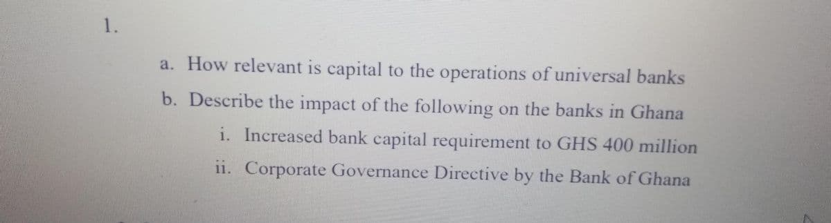 1.
a. How relevant is capital to the operations of universal banks
b. Describe the impact of the following on the banks in Ghana
i. Increased bank capital requirement to GHS 400 million
11. Corporate Governance Directive by the Bank of Ghana
