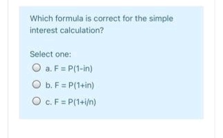 Which formula is correct for the simple
interest calculation?
Select one:
O a. F = P(1-in)
O b. F= P(1+in)
O C.F = P(1+i/n)
