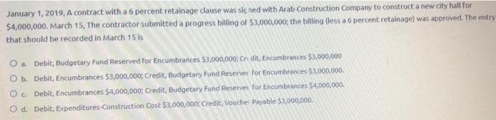 January 1, 2019, A contract with a 6 percent retainage clause was sic ned with Arab Construction Company to construct a new city hall for
$4,000,000. March 15, The contractor submitted a progress billing of $3,000,000; the billing (less a 6 percent retainage) was approved. The entry
that should be recorded in March 15 is
O a. Debit, Budgetary Fund Reserved for Encumbrances $3,000,000; Cr dit, Encumbrances $3,000,000
O b. Debit, Encumbrances $3,000,000; Credit, Budgetary Fund Reserver for Encumbrances $3,000,000.
O. Debit, Encumbrances $4,000,000; Credit, Budgetary Fund Reservec for Encumbrances $4,000,000.
O d. Debit, Expenditures-Construction Cost $3,000,000; Credit, Vouche Payable $3,000,000,
